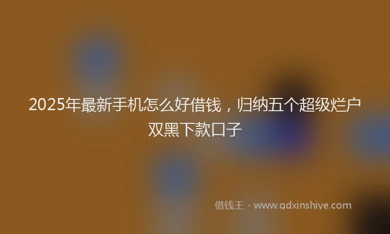 2025年最新手机怎么好借钱，归纳五个超级烂户双黑下款口子
