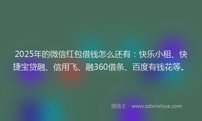 2025年的微信红包借钱怎么还有：快乐小租、快捷宝贷融、信用飞、融360借条、百度有钱花等。