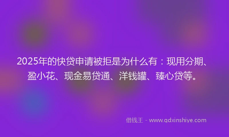 2025年的快贷申请被拒是为什么有：现用分期、盈小花、现金易贷通、洋钱罐、臻心贷等。