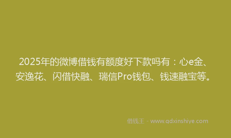 2025年的微博借钱有额度好下款吗有：心e金、安逸花、闪借快融、瑞信Pro钱包、钱速融宝等。