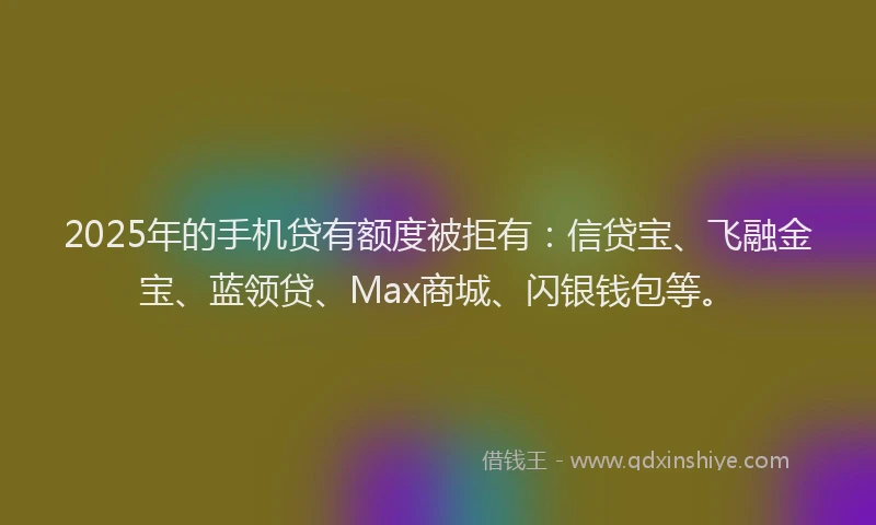 2025年的手机贷有额度被拒有：信贷宝、飞融金宝、蓝领贷、Max商城、闪银钱包等。
