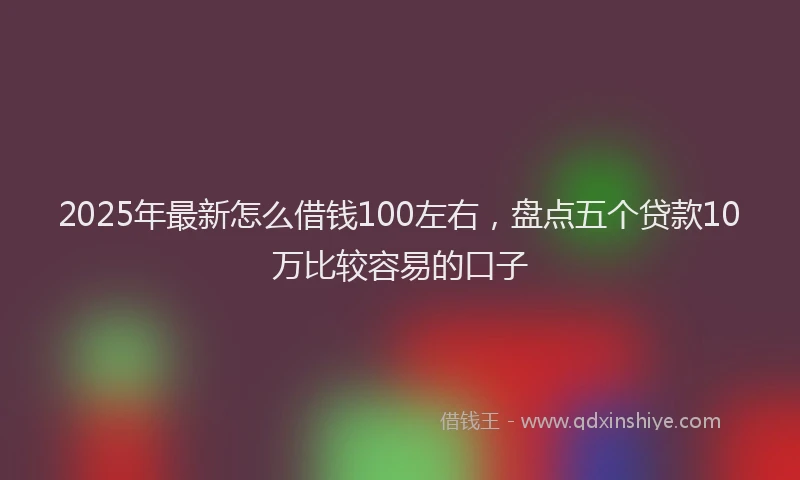 2025年最新怎么借钱100左右，盘点五个贷款10万比较容易的口子