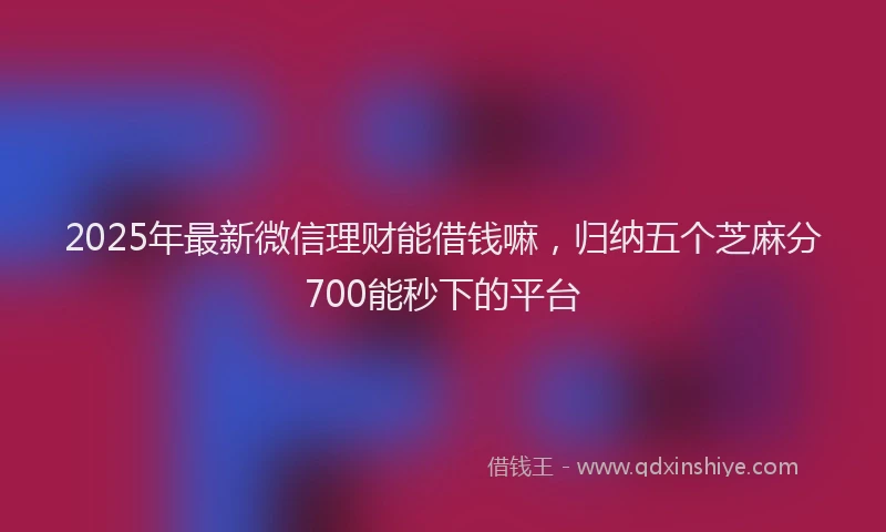 2025年最新微信理财能借钱嘛，归纳五个芝麻分700能秒下的平台