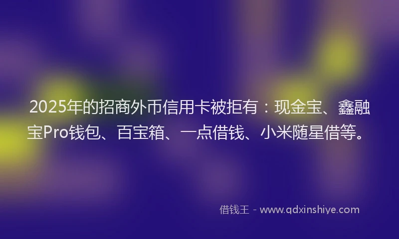 2025年的招商外币信用卡被拒有：现金宝、鑫融宝Pro钱包、百宝箱、一点借钱、小米随星借等。