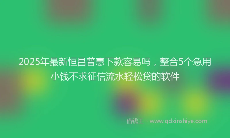 2025年最新恒昌普惠下款容易吗，整合5个急用小钱不求征信流水轻松贷的软件