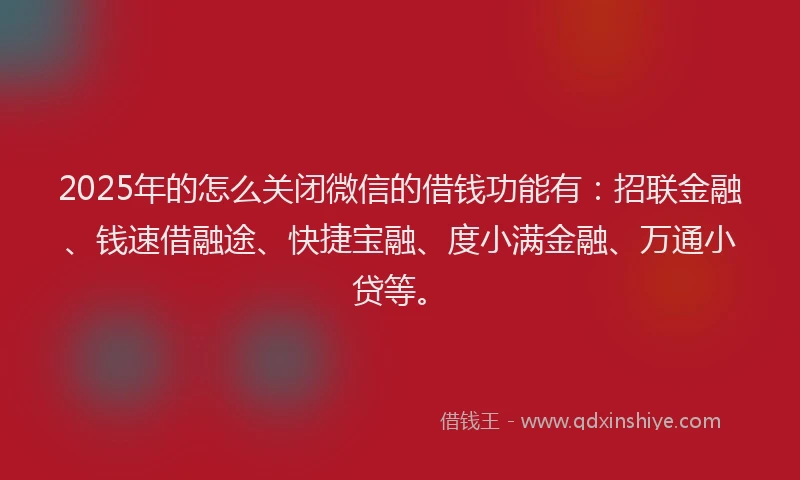 2025年的怎么关闭微信的借钱功能有：招联金融、钱速借融途、快捷宝融、度小满金融、万通小贷等。
