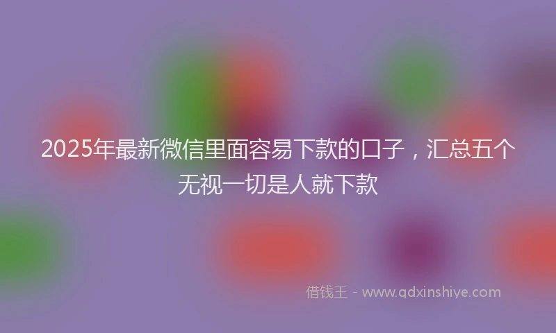 2025年最新微信里面容易下款的口子，汇总五个无视一切是人就下款