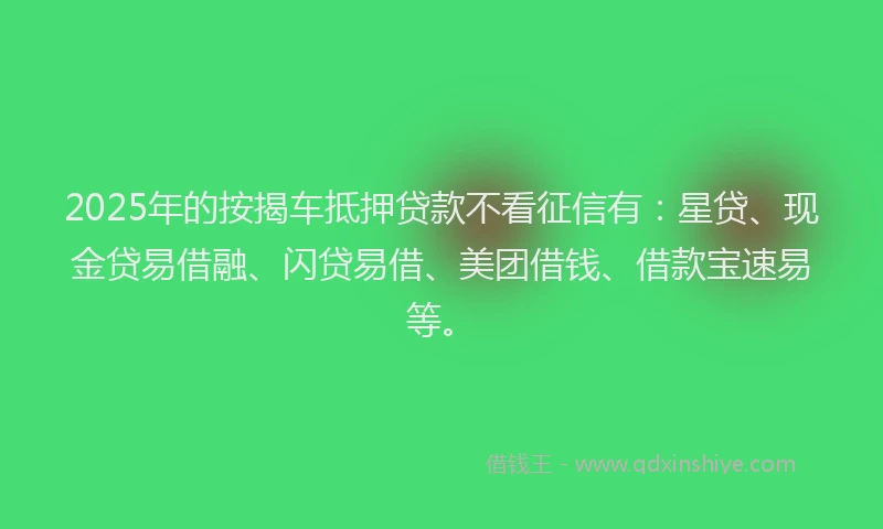 2025年的按揭车抵押贷款不看征信有：星贷、现金贷易借融、闪贷易借、美团借钱、借款宝速易等。