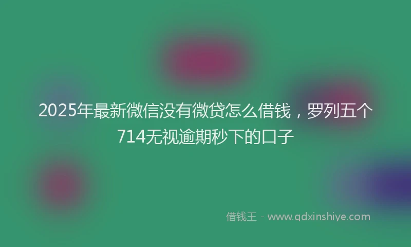 2025年最新微信没有微贷怎么借钱，罗列五个714无视逾期秒下的口子