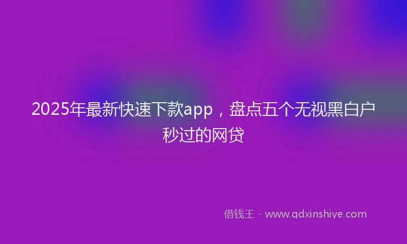2025年最新快速下款app，盘点五个无视黑白户秒过的网贷