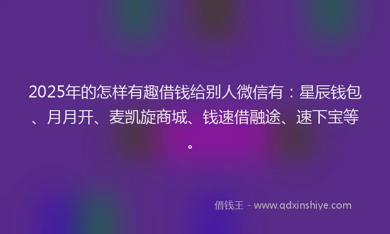 2025年的怎样有趣借钱给别人微信有：星辰钱包、月月开、麦凯旋商城、钱速借融途、速下宝等。