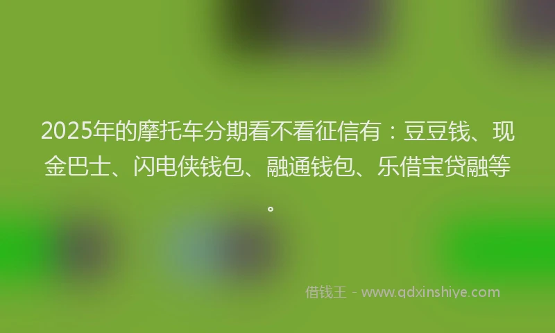 2025年的摩托车分期看不看征信有：豆豆钱、现金巴士、闪电侠钱包、融通钱包、乐借宝贷融等。