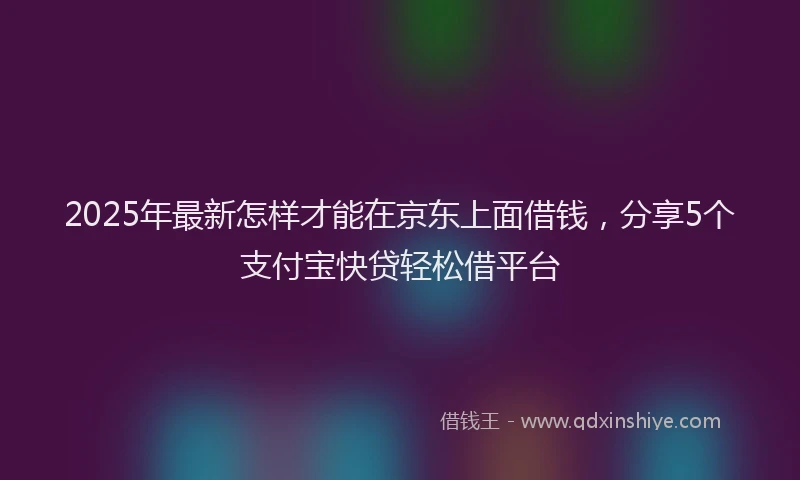 2025年最新怎样才能在京东上面借钱，分享5个支付宝快贷轻松借平台