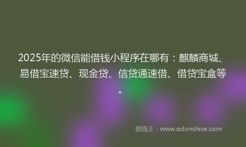 2025年的微信能借钱小程序在哪有：麒麟商城、易借宝速贷、现金贷、信贷通速借、借贷宝盒等。