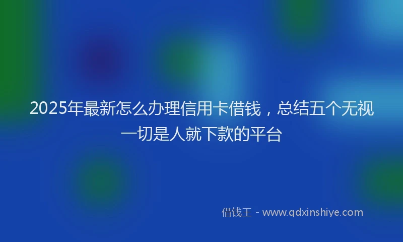 2025年最新怎么办理信用卡借钱，总结五个无视一切是人就下款的平台
