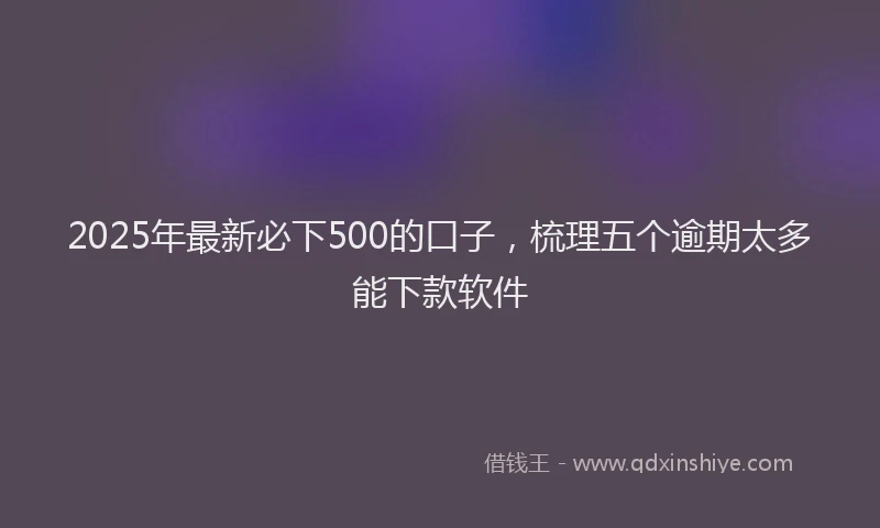 2025年最新必下500的口子，梳理五个逾期太多能下款软件