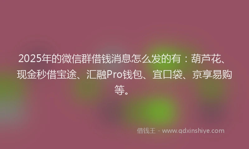 2025年的微信群借钱消息怎么发的有：葫芦花、现金秒借宝途、汇融Pro钱包、宜口袋、京享易购等。