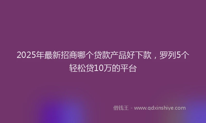2025年最新招商哪个贷款产品好下款，罗列5个轻松贷10万的平台