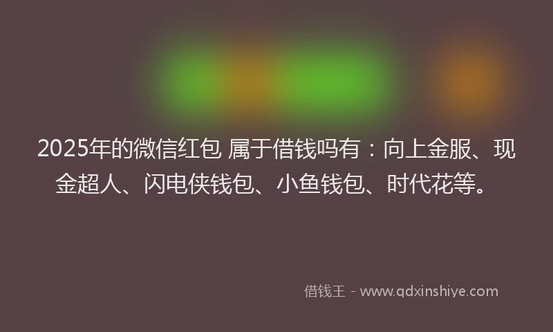 2025年的微信红包 属于借钱吗有：向上金服、现金超人、闪电侠钱包、小鱼钱包、时代花等。