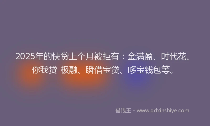 2025年的快贷上个月被拒有：金满盈、时代花、你我贷-极融、瞬借宝贷、哆宝钱包等。