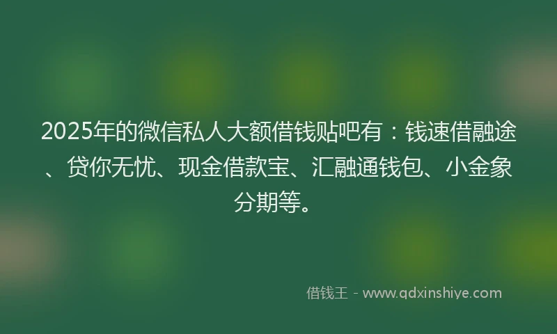 2025年的微信私人大额借钱贴吧有：钱速借融途、贷你无忧、现金借款宝、汇融通钱包、小金象分期等。