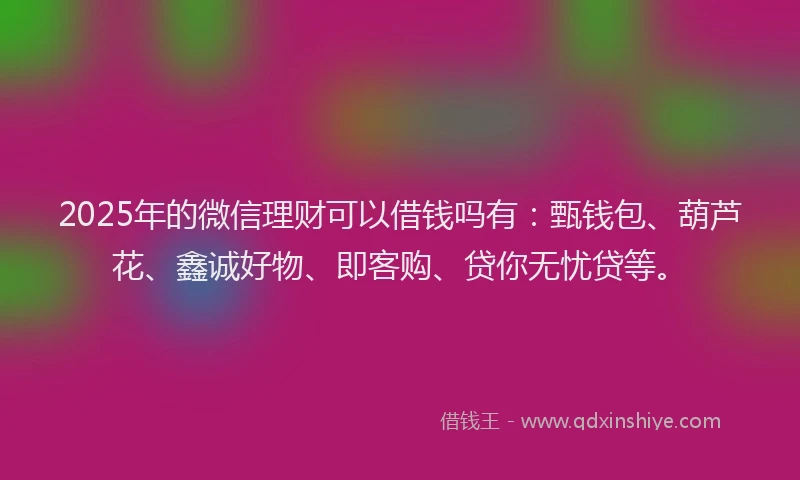 2025年的微信理财可以借钱吗有：甄钱包、葫芦花、鑫诚好物、即客购、贷你无忧贷等。