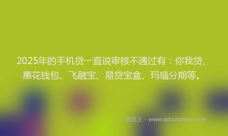 2025年的手机贷一直说审核不通过有：你我贷、惠花钱包、飞融宝、易贷宝盒、玛瑙分期等。