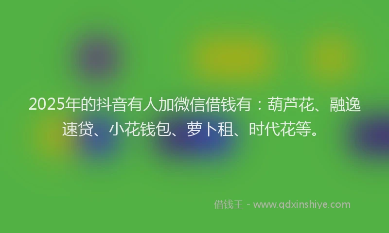 2025年的抖音有人加微信借钱有：葫芦花、融逸速贷、小花钱包、萝卜租、时代花等。