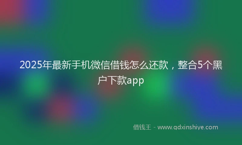 2025年最新手机微信借钱怎么还款，整合5个黑户下款app