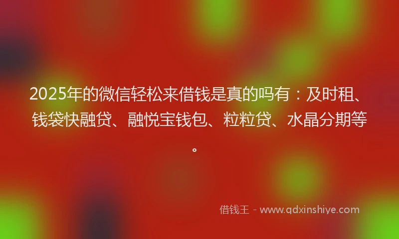 2025年的微信轻松来借钱是真的吗有：及时租、钱袋快融贷、融悦宝钱包、粒粒贷、水晶分期等。