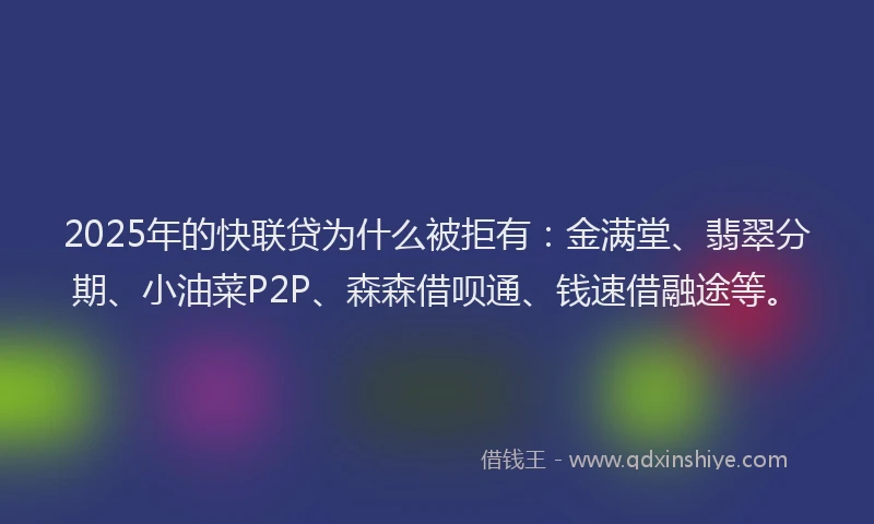 2025年的快联贷为什么被拒有：金满堂、翡翠分期、小油菜P2P、森森借呗通、钱速借融途等。