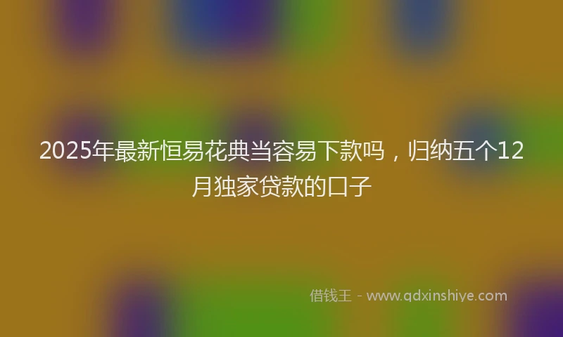 2025年最新恒易花典当容易下款吗，归纳五个12月独家贷款的口子