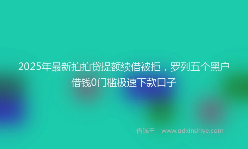 2025年最新拍拍贷提额续借被拒，罗列五个黑户借钱0门槛极速下款口子