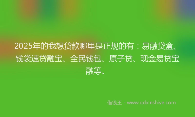 2025年的我想贷款哪里是正规的有：易融贷盒、钱袋速贷融宝、全民钱包、原子贷、现金易贷宝融等。