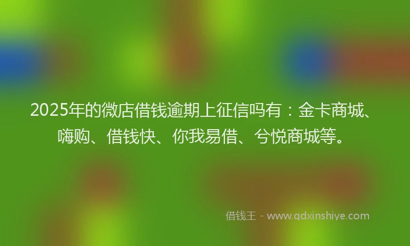 2025年的微店借钱逾期上征信吗有：金卡商城、嗨购、借钱快、你我易借、兮悦商城等。