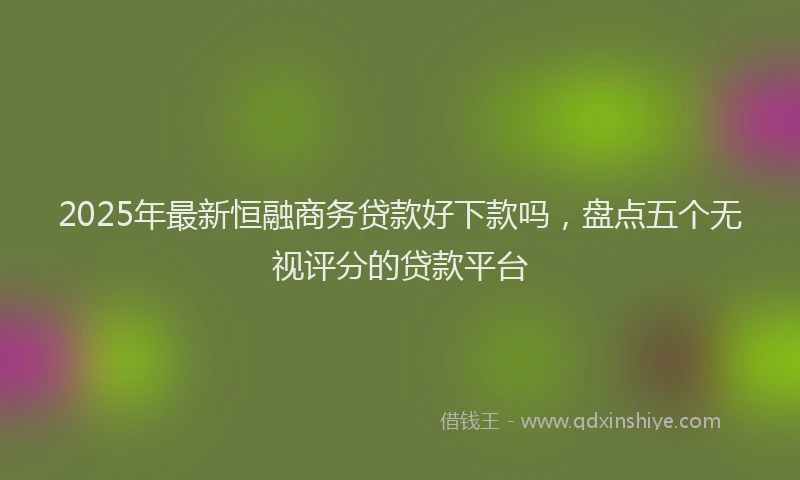 2025年最新恒融商务贷款好下款吗，盘点五个无视评分的贷款平台