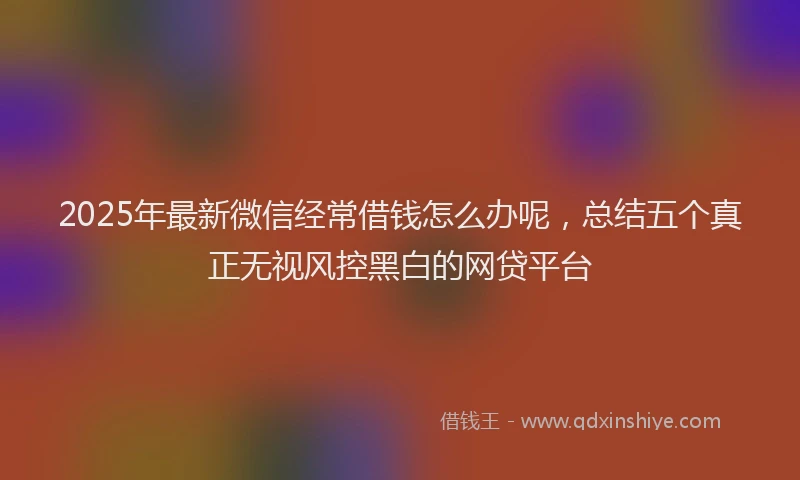 2025年最新微信经常借钱怎么办呢，总结五个真正无视风控黑白的网贷平台