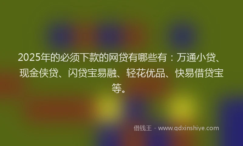 2025年的必须下款的网贷有哪些有：万通小贷、现金侠贷、闪贷宝易融、轻花优品、快易借贷宝等。