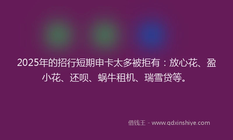 2025年的招行短期申卡太多被拒有：放心花、盈小花、还呗、蜗牛租机、瑞雪贷等。