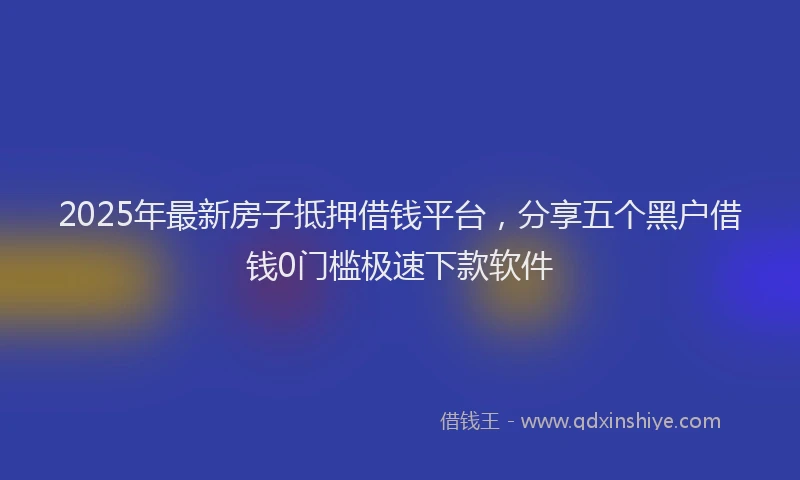 2025年最新房子抵押借钱平台，分享五个黑户借钱0门槛极速下款软件