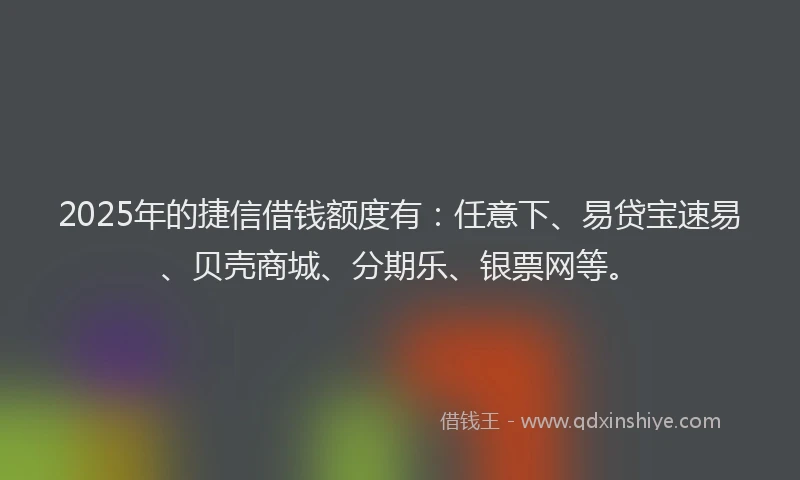 2025年的捷信借钱额度有：任意下、易贷宝速易、贝壳商城、分期乐、银票网等。