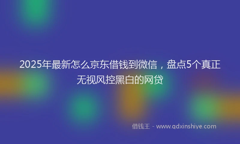 2025年最新怎么京东借钱到微信，盘点5个真正无视风控黑白的网贷