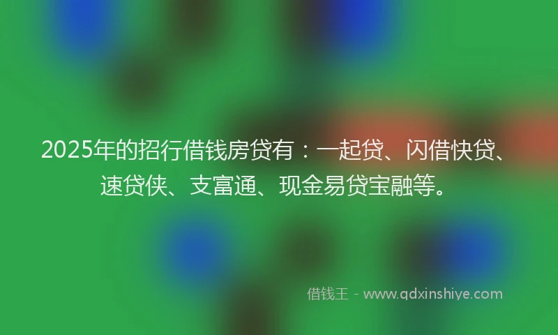 2025年的招行借钱房贷有：一起贷、闪借快贷、速贷侠、支富通、现金易贷宝融等。