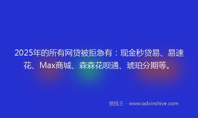 2025年的所有网贷被拒急有：现金秒贷易、易速花、Max商城、森森花呗通、琥珀分期等。