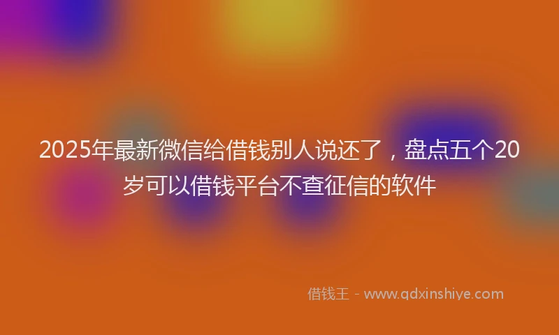 2025年最新微信给借钱别人说还了，盘点五个20岁可以借钱平台不查征信的软件