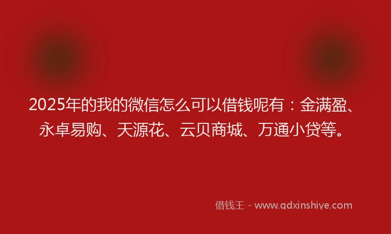 2025年的我的微信怎么可以借钱呢有：金满盈、永卓易购、天源花、云贝商城、万通小贷等。