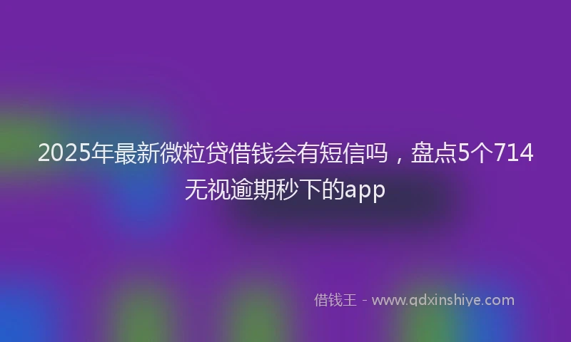 2025年最新微粒贷借钱会有短信吗，盘点5个714无视逾期秒下的app