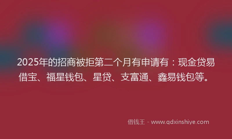 2025年的招商被拒第二个月有申请有：现金贷易借宝、福星钱包、星贷、支富通、鑫易钱包等。