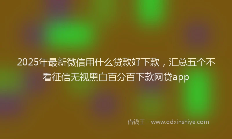 2025年最新微信用什么贷款好下款，汇总五个不看征信无视黑白百分百下款网贷app