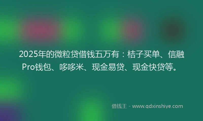2025年的微粒贷借钱五万有：桔子买单、信融Pro钱包、哆哆米、现金易贷、现金快贷等。